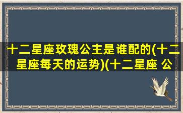 十二星座玫瑰公主是谁配的(十二星座每天的运势)(十二星座 公主的爱恋美丽)